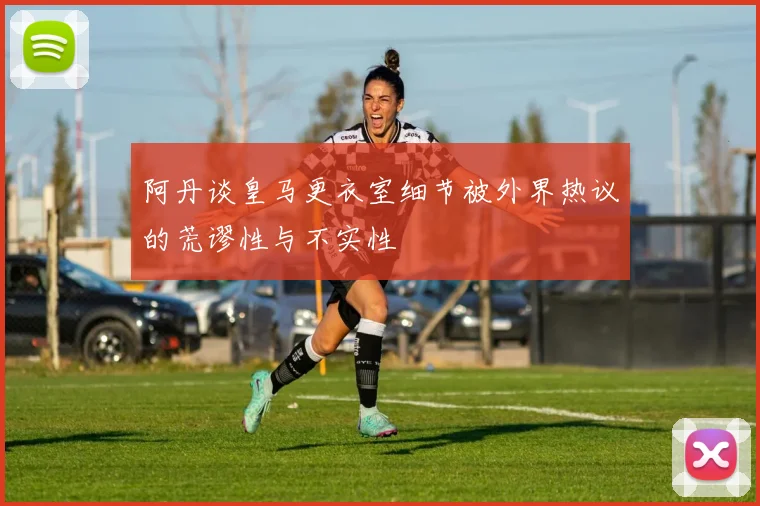 阿丹谈皇马更衣室细节被外界热议的荒谬性与不实性