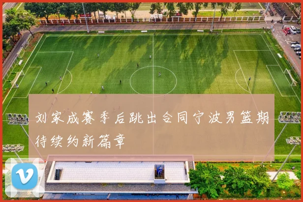 刘家成赛季后跳出合同宁波男篮期待续约新篇章