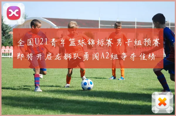 全国U21青年篮球锦标赛男子组预赛即将开启龙狮队勇闯A2组争夺佳绩