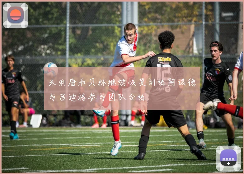 米利唐和贝林继续恢复训练阿诺德与吕迪格参与团队合练