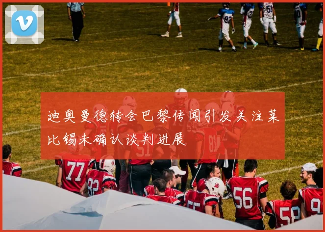 迪奥曼德转会巴黎传闻引发关注莱比锡未确认谈判进展