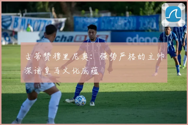 古蒂赞穆里尼奥：强势严格的主帅深谙皇马文化底蕴