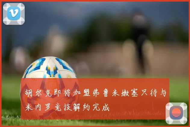胡尔克即将加盟弗鲁米嫩塞只待与米内罗竞技解约完成