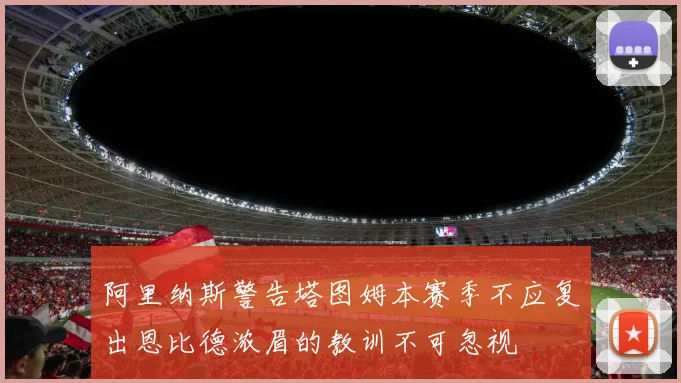 阿里纳斯警告塔图姆本赛季不应复出恩比德浓眉的教训不可忽视
