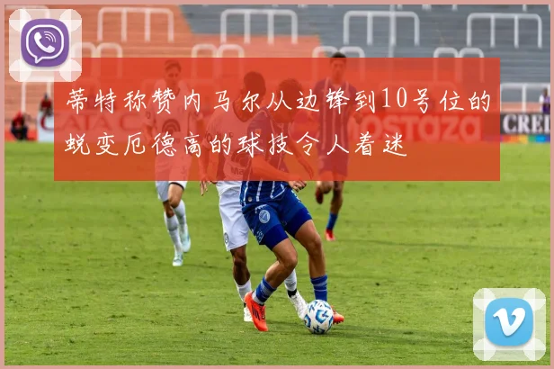 蒂特称赞内马尔从边锋到10号位的蜕变厄德高的球技令人着迷