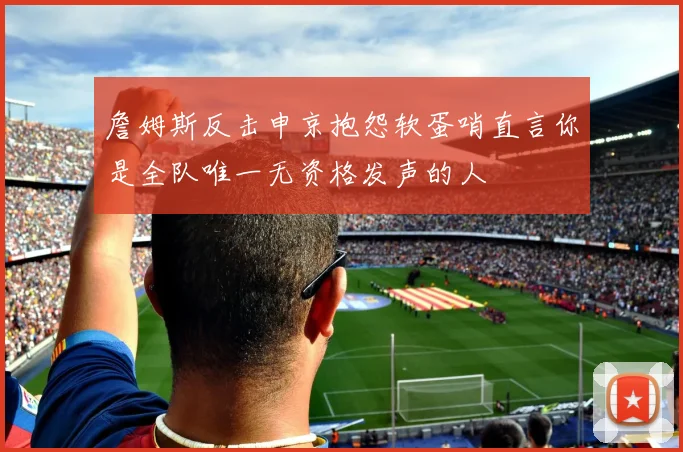 詹姆斯反击申京抱怨软蛋哨直言你是全队唯一无资格发声的人