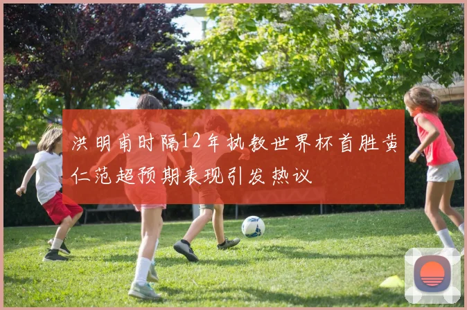 洪明甫时隔12年执教世界杯首胜黄仁范超预期表现引发热议