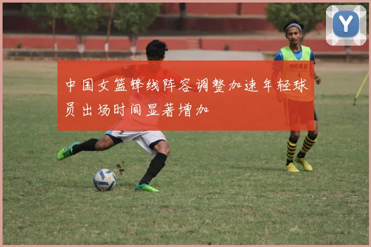 中国女篮锋线阵容调整加速年轻球员出场时间显著增加