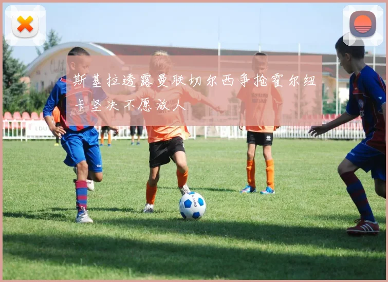 斯基拉透露曼联切尔西争抢霍尔纽卡坚决不愿放人